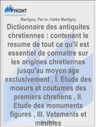 Dictionnaire des antiquites chretiennes : contenant le resume de tout ce qu'il est essentiel de connaitre sur les origines chretiennes jusqu'au moyen age exclusivement , I. Etude des moeurs et coutumes des premiers chretiens , II. Etude des monuments figures , III. Vetements et meubles