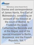 Diaries and correspondence of James Harris, first Earl of Malmesbury, containing an account of his mission at the court of Madrid, to Frederick the Great, Catherine the Seconde and at the Hague, and of his special missions to Berlin, Brunswick, and the French Republic. Vol. 1