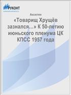 «Товарищ Хрущёв зазнался…» К 50-летию июньского пленума ЦК КПСС 1957 года