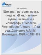 Шиханы: история, наука, подвиг. -В кн. Научно- публицистическая  монография ”Москва- Чернобылю”. Книга 1. Под ред. Дьяченко А.А.- М.: Воениздат. 1998.- с.187-189