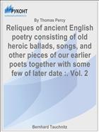 Reliques of ancient English poetry consisting of old heroic ballads, songs, and other pieces of our earlier poets together with some few of later date :. Vol. 2