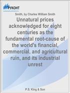 Unnatural prices acknowledged for eight centuries as the fundamental root-cause of the world's financial, commercial, and agricultural ruin, and its industrial unrest