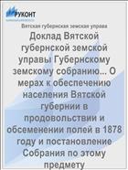 Доклад Вятской губернской земской управы Губернскому земскому собранию... О мерах к обеспечению населения Вятской губернии в продовольствии и обсеменении полей в 1878 году и постановление Собрания по этому предмету